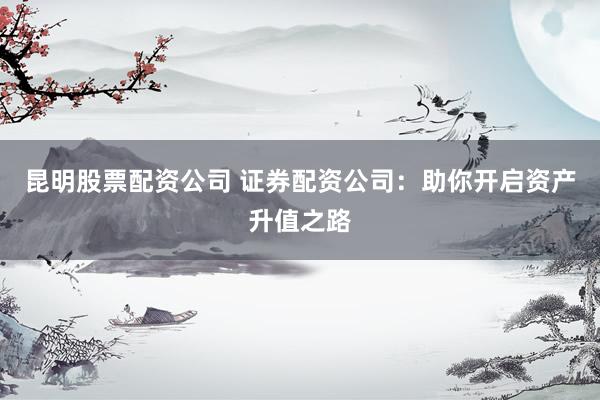 昆明股票配资公司 证券配资公司：助你开启资产升值之路