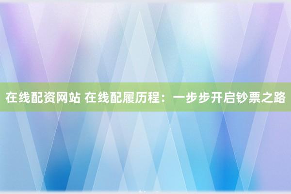 在线配资网站 在线配履历程：一步步开启钞票之路
