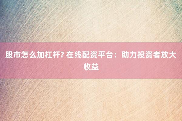 股市怎么加杠杆? 在线配资平台：助力投资者放大收益