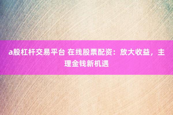 a股杠杆交易平台 在线股票配资：放大收益，主理金钱新机遇