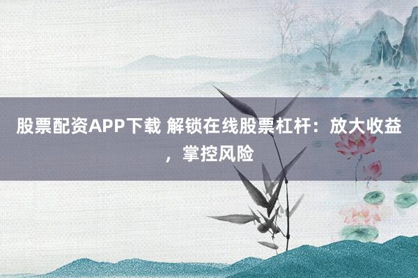 股票配资APP下载 解锁在线股票杠杆：放大收益，掌控风险