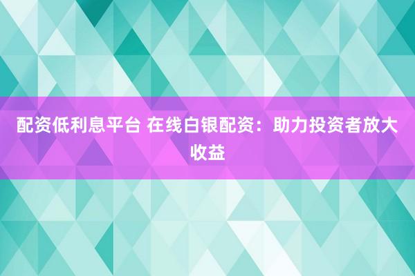 配资低利息平台 在线白银配资：助力投资者放大收益