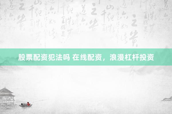 股票配资犯法吗 在线配资，浪漫杠杆投资