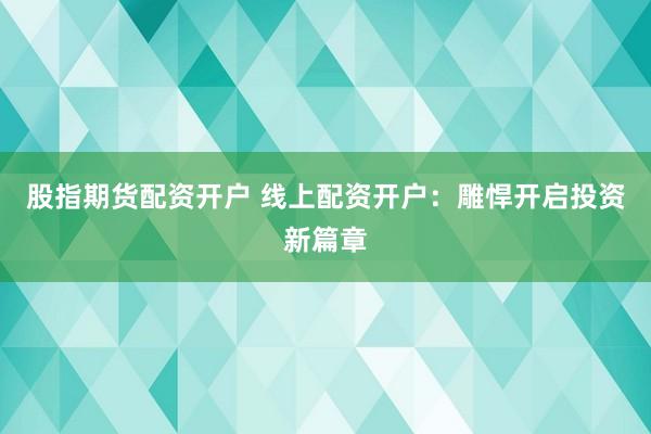 股指期货配资开户 线上配资开户：雕悍开启投资新篇章