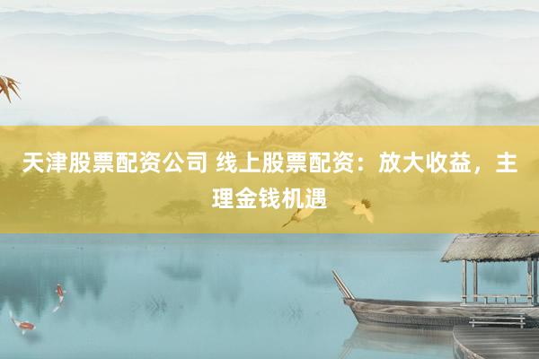 天津股票配资公司 线上股票配资：放大收益，主理金钱机遇