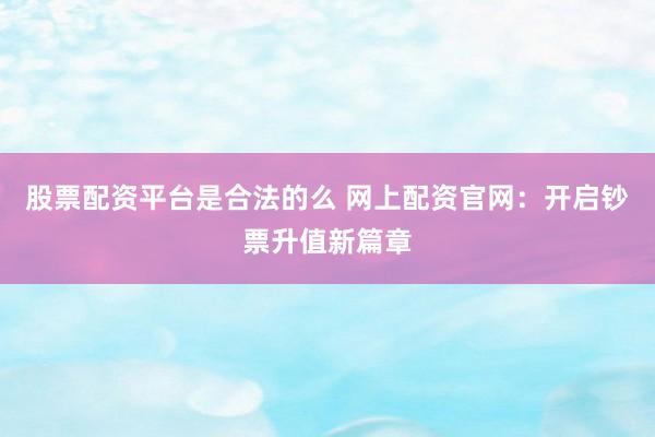 股票配资平台是合法的么 网上配资官网：开启钞票升值新篇章