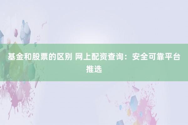 基金和股票的区别 网上配资查询：安全可靠平台推选