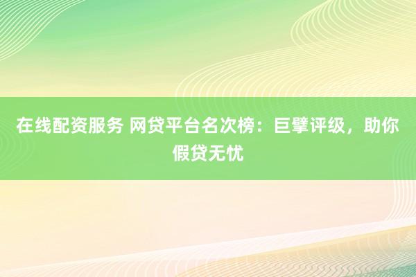 在线配资服务 网贷平台名次榜：巨擘评级，助你假贷无忧