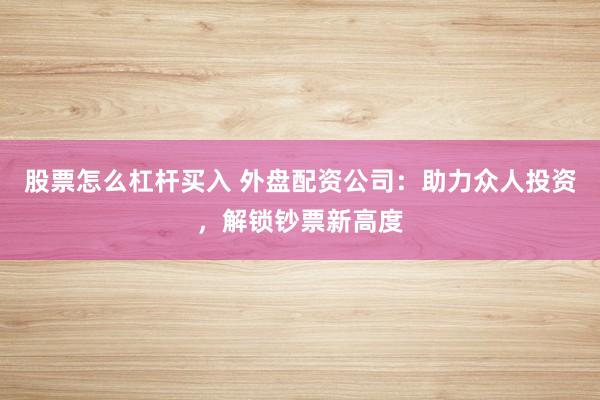 股票怎么杠杆买入 外盘配资公司：助力众人投资，解锁钞票新高度