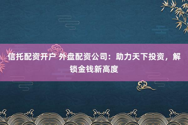 信托配资开户 外盘配资公司：助力天下投资，解锁金钱新高度