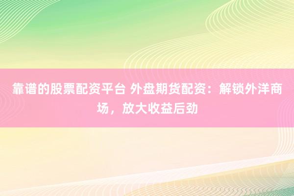 靠谱的股票配资平台 外盘期货配资：解锁外洋商场，放大收益后劲