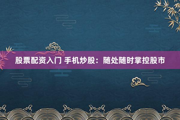 股票配资入门 手机炒股：随处随时掌控股市