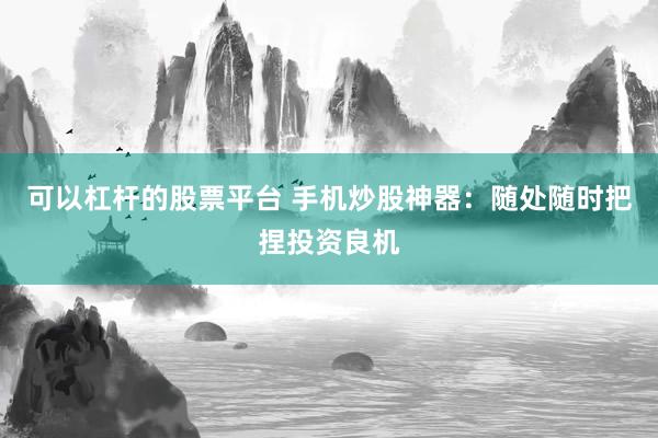 可以杠杆的股票平台 手机炒股神器：随处随时把捏投资良机