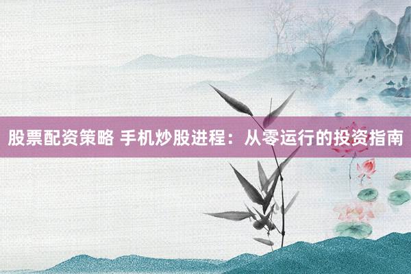 股票配资策略 手机炒股进程：从零运行的投资指南