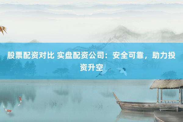 股票配资对比 实盘配资公司：安全可靠，助力投资升空