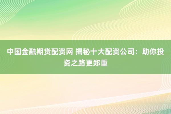 中国金融期货配资网 揭秘十大配资公司：助你投资之路更郑重