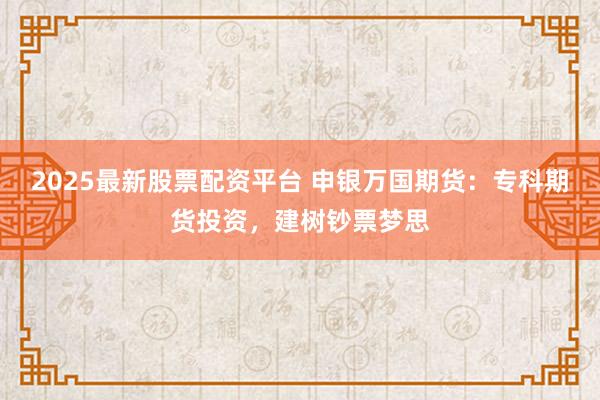 2025最新股票配资平台 申银万国期货：专科期货投资，建树钞票梦思