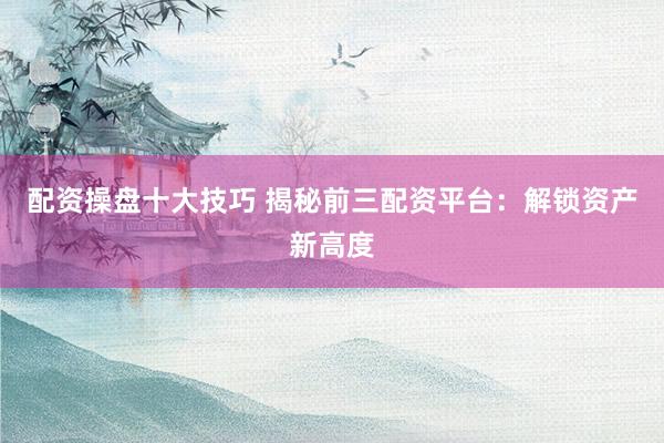 配资操盘十大技巧 揭秘前三配资平台：解锁资产新高度