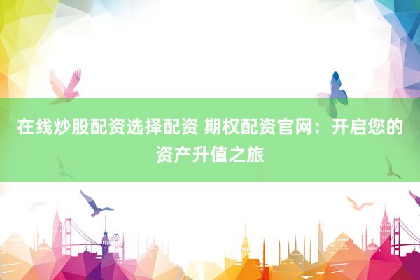 在线炒股配资选择配资 期权配资官网：开启您的资产升值之旅