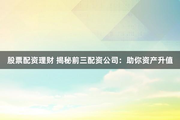 股票配资理财 揭秘前三配资公司：助你资产升值