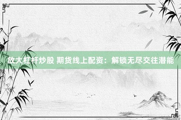 放大杠杆炒股 期货线上配资：解锁无尽交往潜能