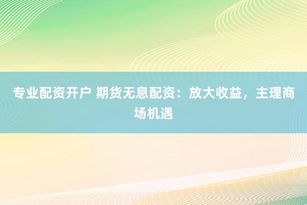 专业配资开户 期货无息配资：放大收益，主理商场机遇