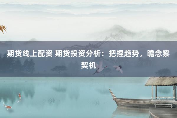 期货线上配资 期货投资分析：把捏趋势，瞻念察契机