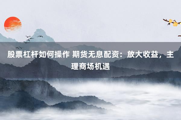 股票杠杆如何操作 期货无息配资：放大收益，主理商场机遇