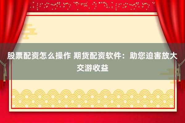 股票配资怎么操作 期货配资软件：助您迫害放大交游收益