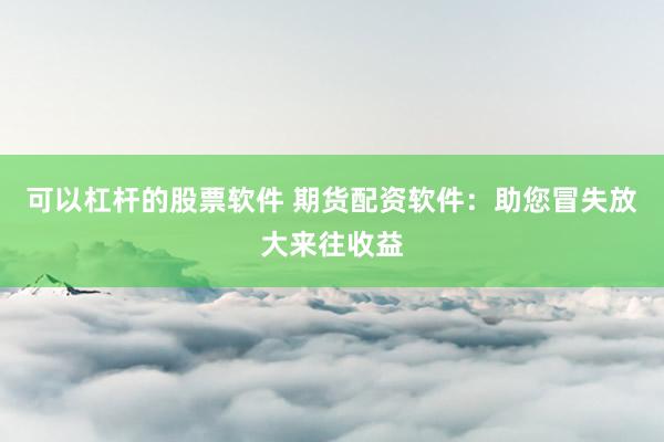 可以杠杆的股票软件 期货配资软件：助您冒失放大来往收益