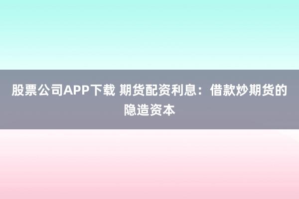 股票公司APP下载 期货配资利息：借款炒期货的隐造资本