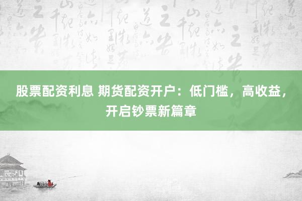 股票配资利息 期货配资开户：低门槛，高收益，开启钞票新篇章