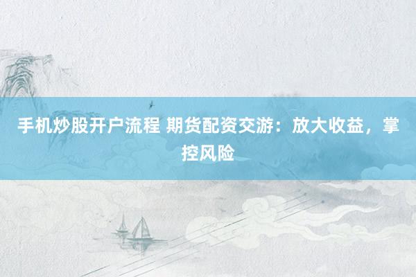 手机炒股开户流程 期货配资交游：放大收益，掌控风险