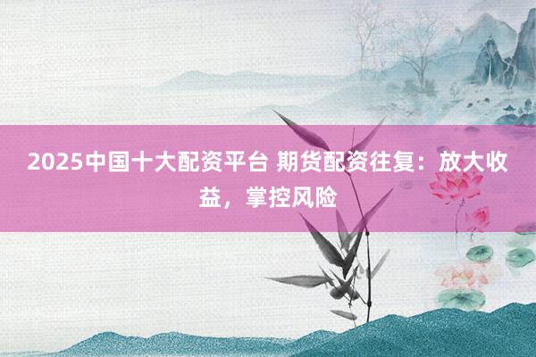 2025中国十大配资平台 期货配资往复：放大收益，掌控风险