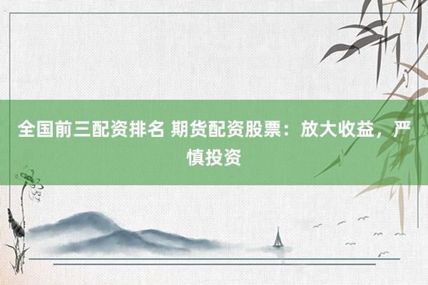 全国前三配资排名 期货配资股票：放大收益，严慎投资