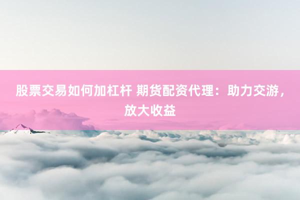 股票交易如何加杠杆 期货配资代理：助力交游，放大收益