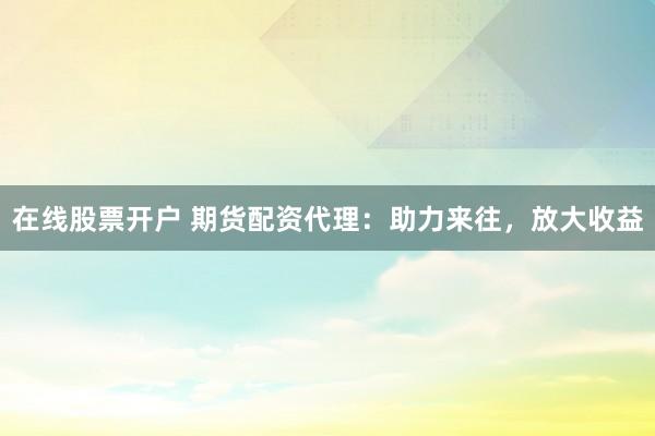 在线股票开户 期货配资代理：助力来往，放大收益