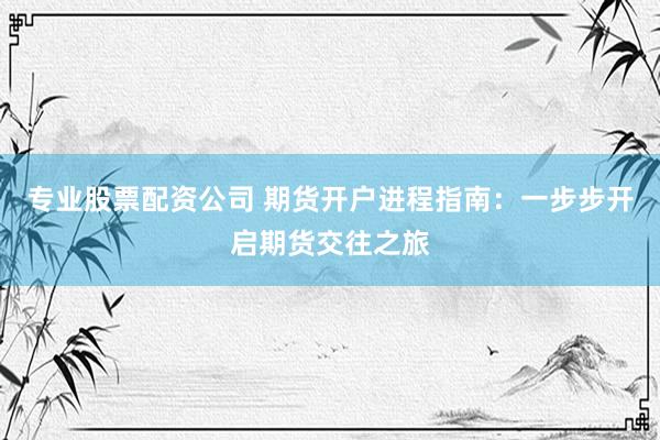 专业股票配资公司 期货开户进程指南：一步步开启期货交往之旅