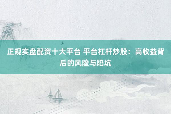 正规实盘配资十大平台 平台杠杆炒股：高收益背后的风险与陷坑