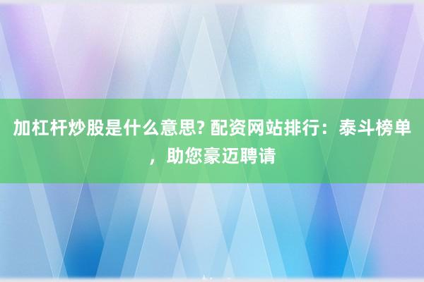 加杠杆炒股是什么意思? 配资网站排行：泰斗榜单，助您豪迈聘请