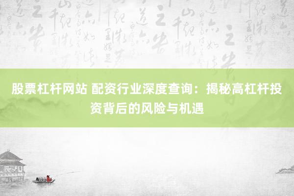 股票杠杆网站 配资行业深度查询：揭秘高杠杆投资背后的风险与机遇