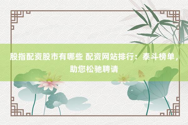 股指配资股市有哪些 配资网站排行：泰斗榜单，助您松驰聘请