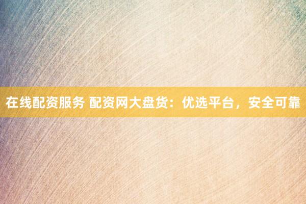 在线配资服务 配资网大盘货：优选平台，安全可靠