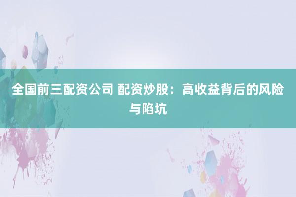 全国前三配资公司 配资炒股：高收益背后的风险与陷坑