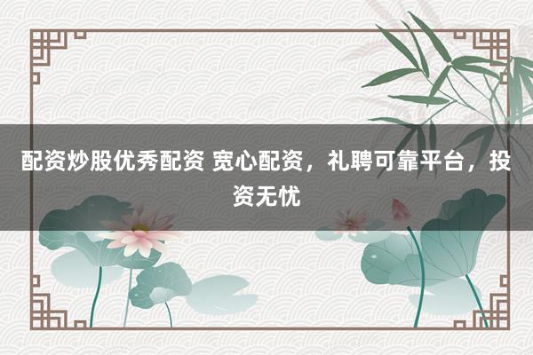 配资炒股优秀配资 宽心配资，礼聘可靠平台，投资无忧