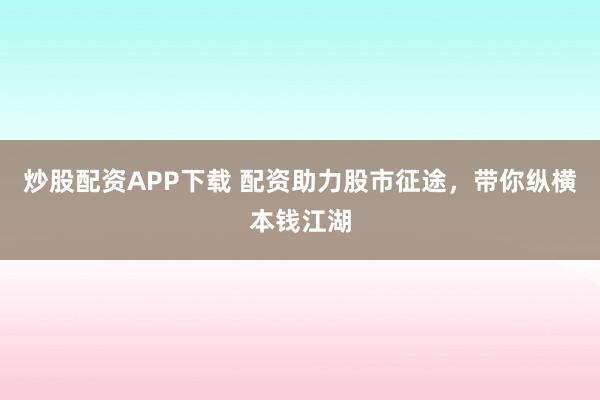 炒股配资APP下载 配资助力股市征途，带你纵横本钱江湖