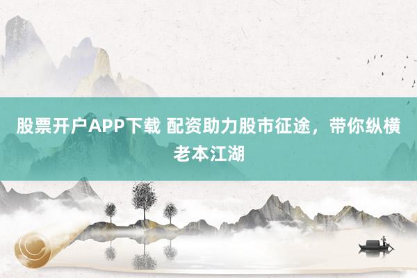 股票开户APP下载 配资助力股市征途，带你纵横老本江湖