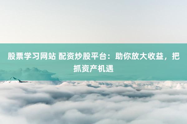 股票学习网站 配资炒股平台：助你放大收益，把抓资产机遇