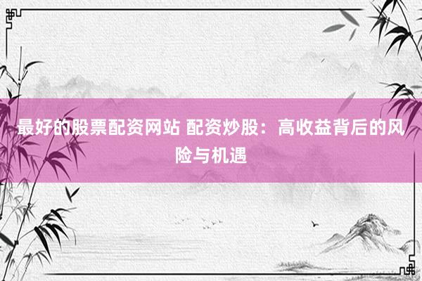 最好的股票配资网站 配资炒股：高收益背后的风险与机遇