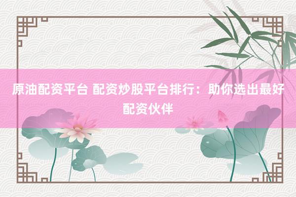 原油配资平台 配资炒股平台排行：助你选出最好配资伙伴